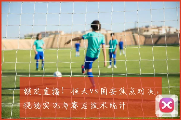 锁定直播！恒大vs国安焦点对决，现场实况与赛后技术统计