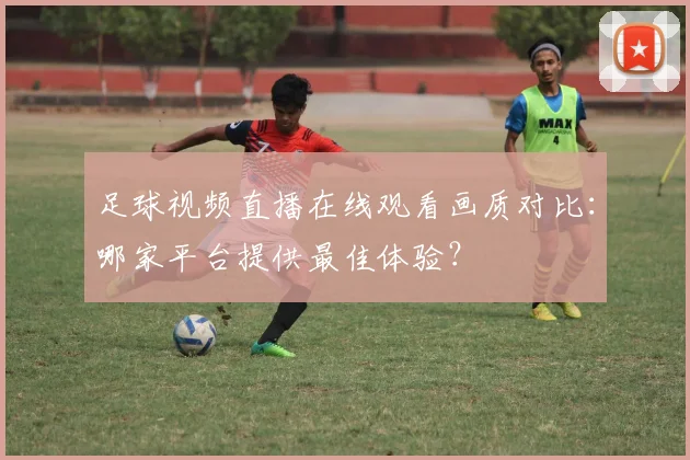 足球视频直播在线观看画质对比：哪家平台提供最佳体验？