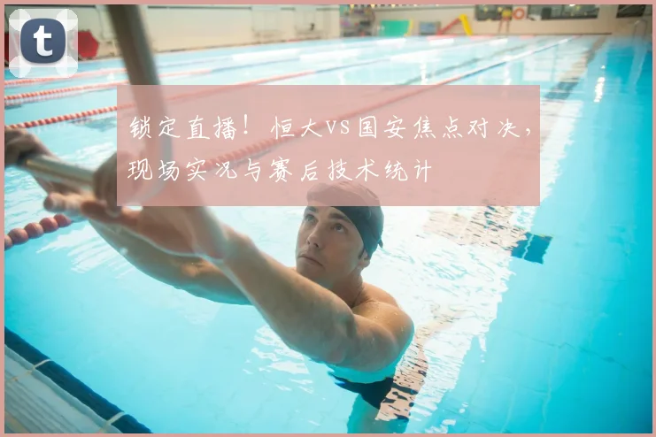 锁定直播！恒大vs国安焦点对决，现场实况与赛后技术统计