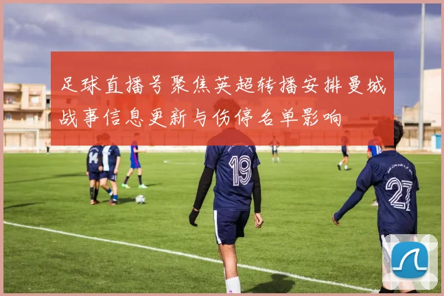 足球直播号聚焦英超转播安排曼城战事信息更新与伤停名单影响