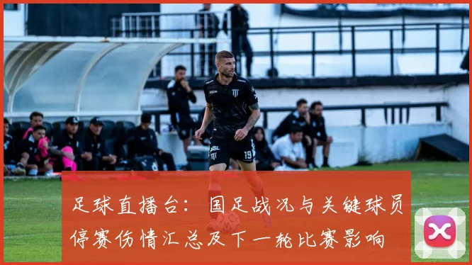 足球直播台:国足战况与关键球员停赛伤情汇总及下一轮比赛影响
